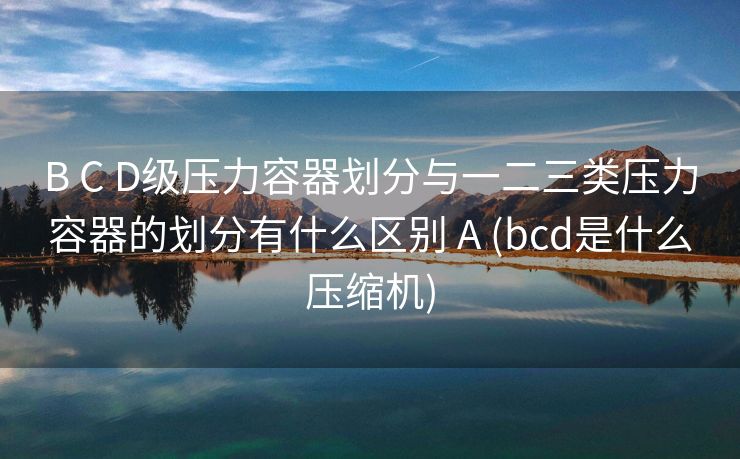 B C D级压力容器划分与一二三类压力容器的划分有什么区别 A (bcd是什么压缩机)