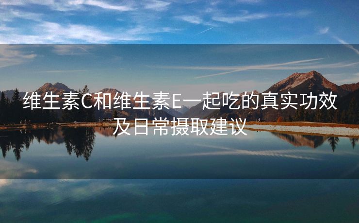 维生素C和维生素E一起吃的真实功效及日常摄取建议