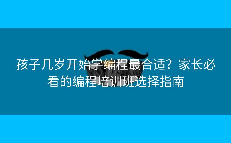 孩子几岁开始学编程最合适？家长必看的编程培训班选择指南