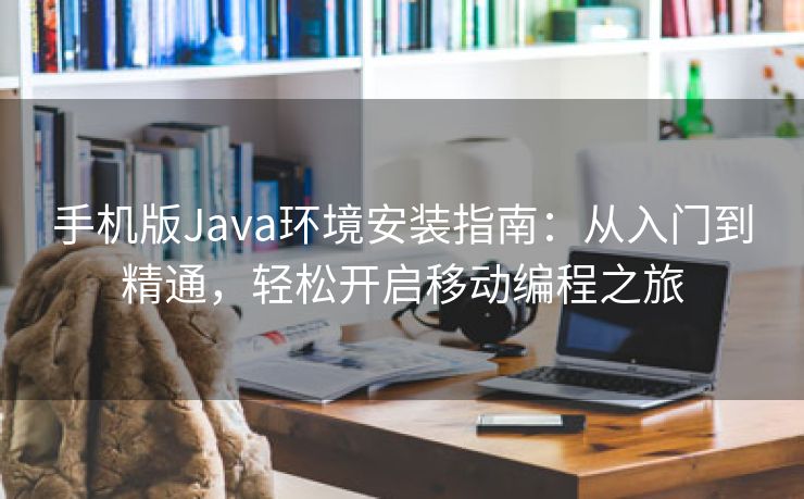 手机版Java环境安装指南：从入门到精通，轻松开启移动编程之旅