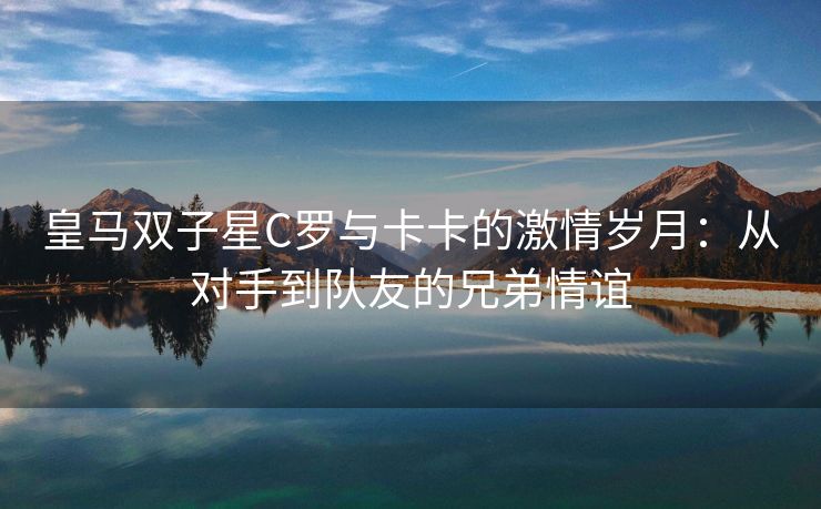 皇马双子星C罗与卡卡的激情岁月：从对手到队友的兄弟情谊