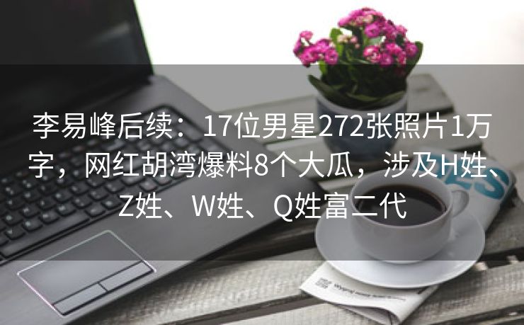 李易峰后续：17位男星272张照片1万字，网红胡湾爆料8个大瓜，涉及H姓、Z姓、W姓、Q姓富二代