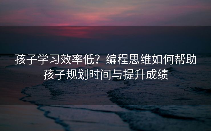孩子学习效率低？编程思维如何帮助孩子规划时间与提升成绩