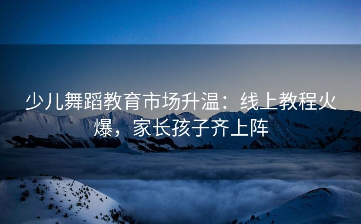 少儿舞蹈教育市场升温：线上教程火爆，家长孩子齐上阵
