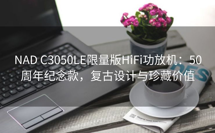 NAD C3050LE限量版HiFi功放机：50周年纪念款，复古设计与珍藏价值