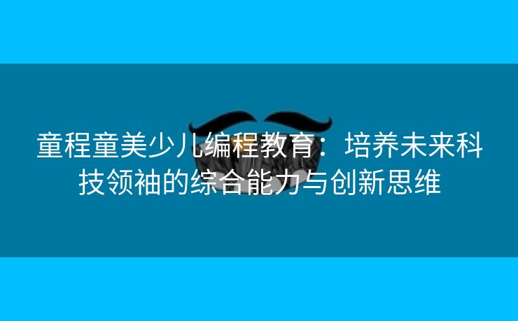 童程童美少儿编程教育：培养未来科技领袖的综合能力与创新思维