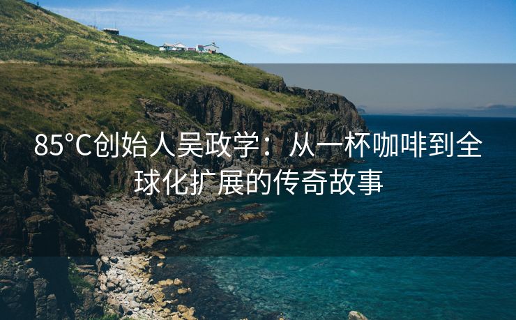 85°C创始人吴政学：从一杯咖啡到全球化扩展的传奇故事