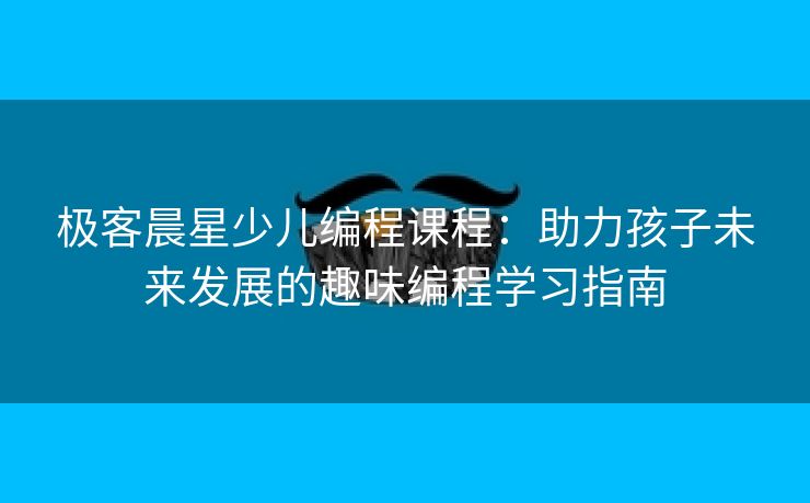 极客晨星少儿编程课程：助力孩子未来发展的趣味编程学习指南