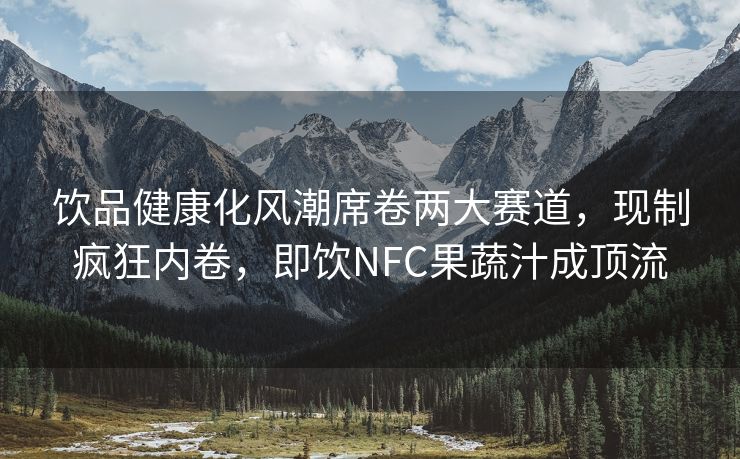 饮品健康化风潮席卷两大赛道，现制疯狂内卷，即饮NFC果蔬汁成顶流