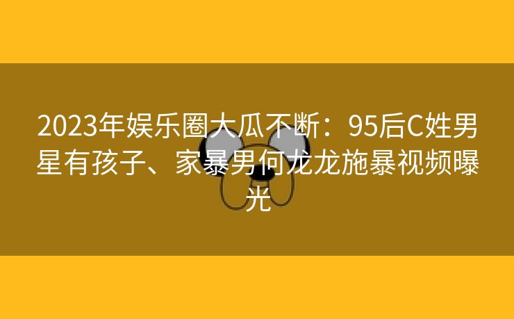 2023年娱乐圈大瓜不断：95后C姓男星有孩子、家暴男何龙龙施暴视频曝光