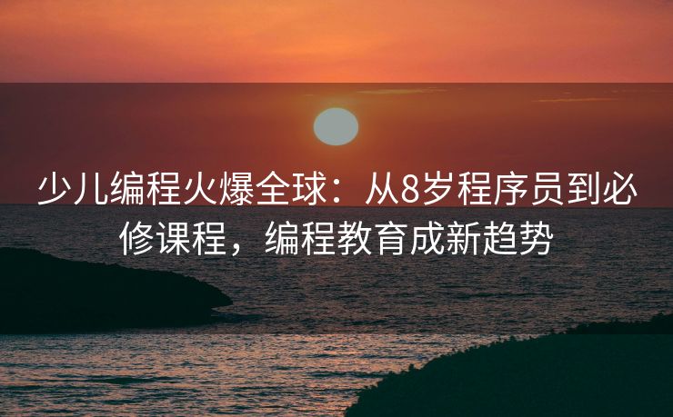 少儿编程火爆全球:从8岁程序员到必修课程,编程教育成新趋势 少儿编程火爆全球:从8岁程序员到必修课程,编程教育成新趋势