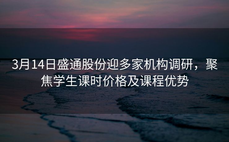 3月14日盛通股份迎多家机构调研，聚焦学生课时价格及课程优势