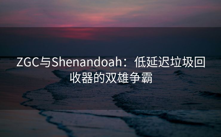ZGC与Shenandoah：低延迟垃圾回收器的双雄争霸