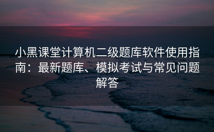 小黑课堂计算机二级题库软件使用指南：最新题库、模拟考试与常见问题解答