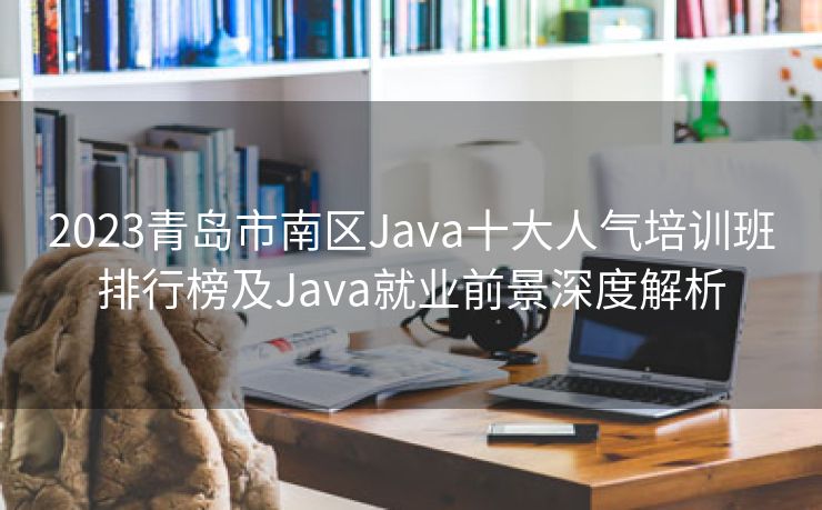 2023青岛市南区Java十大人气培训班排行榜及Java就业前景深度解析