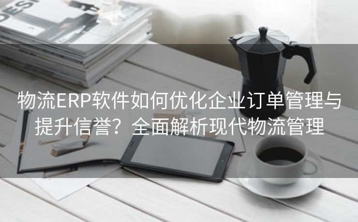 物流ERP软件如何优化企业订单管理与提升信誉？全面解析现代物流管理