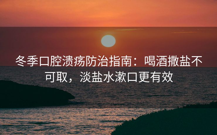 冬季口腔溃疡防治指南：喝酒撒盐不可取，淡盐水漱口更有效