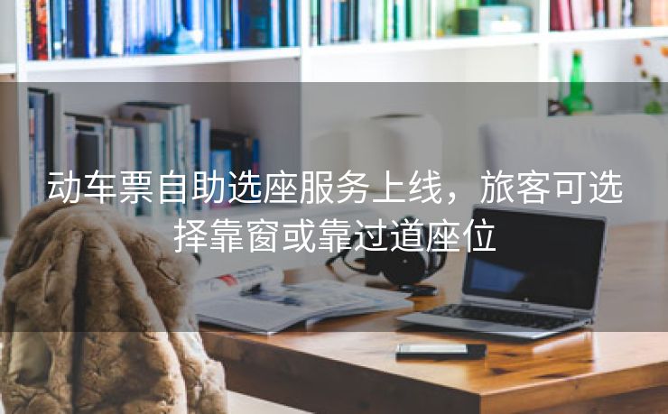 动车票自助选座服务上线，旅客可选择靠窗或靠过道座位