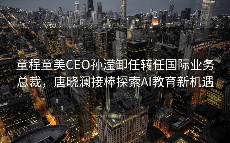 童程童美CEO孙滢卸任转任国际业务总裁，唐晓澜接棒探索AI教育新机遇