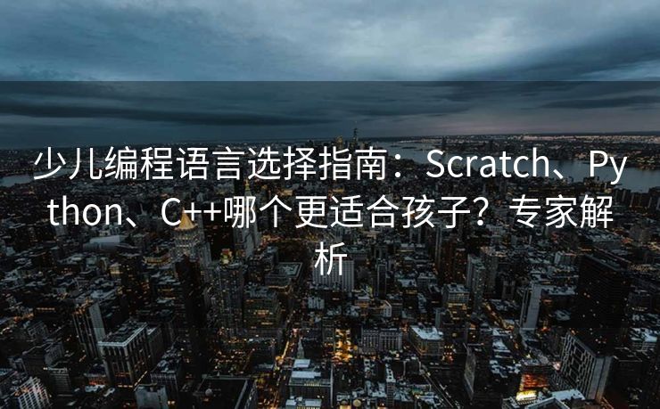 少儿编程语言选择指南：Scratch、Python、C++哪个更适合孩子？专家解析