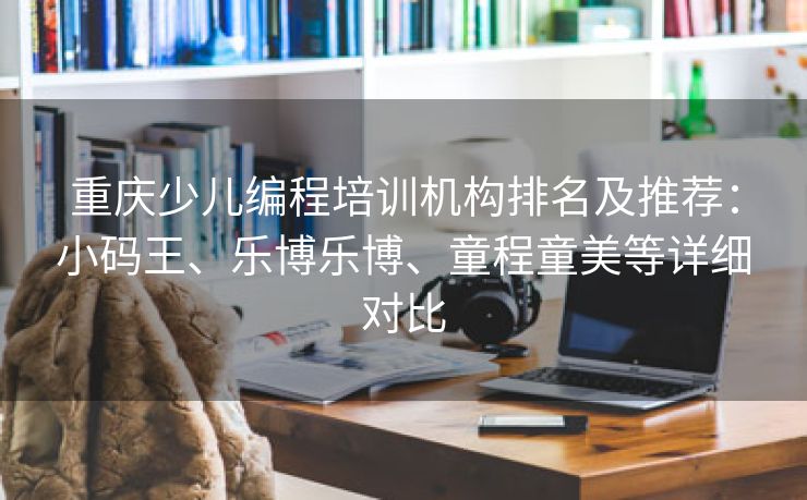 重庆少儿编程培训机构排名及推荐:小码王、乐博乐博、童程童美等详细对比 重庆少儿编程培训机构排名及推荐:小码王、乐博乐博、童程童美等详细对比