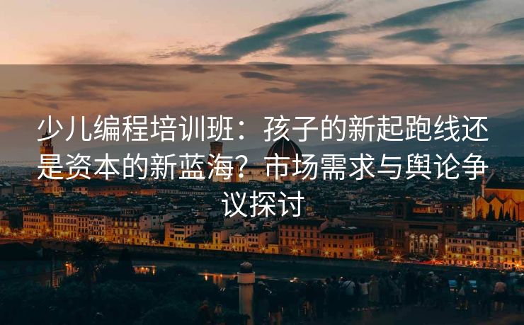 少儿编程培训班：孩子的新起跑线还是资本的新蓝海？市场需求与舆论争议探讨