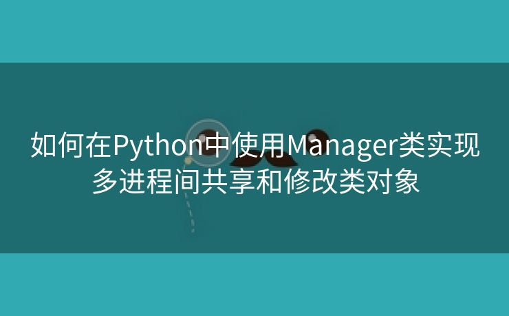 如何在Python中使用Manager类实现多进程间共享和修改类对象