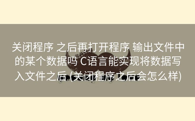 关闭程序 之后再打开程序 输出文件中的某个数据吗 C语言能实现将数据写入文件之后 (关闭程序之后会怎么样) 关闭程序 之后再打开程序 输出文件中的某个数据吗 C语言能实现将数据写入文件之后 (关闭程序之后会怎么样)