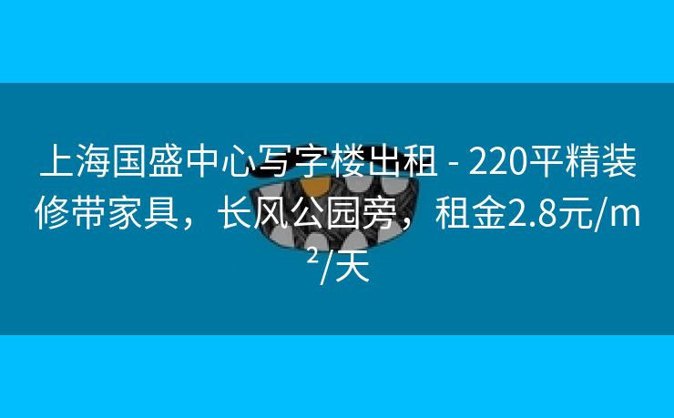 上海国盛中心写字楼出租 - 220平精装修带家具，长风公园旁，租金2.8元/m²/天