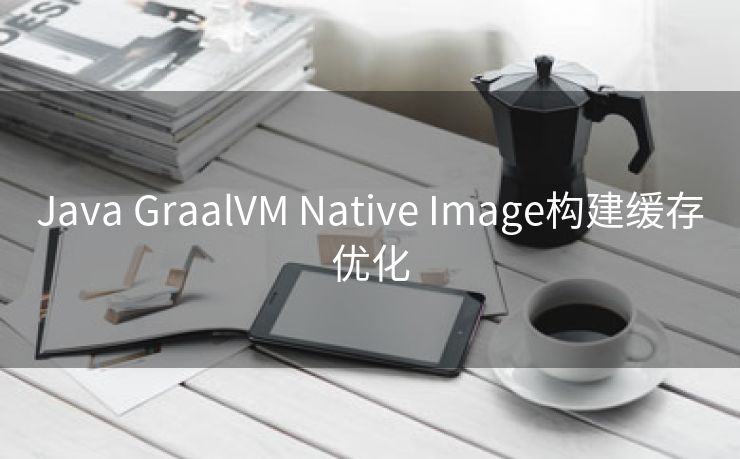 Java GraalVM Native Image构建缓存优化