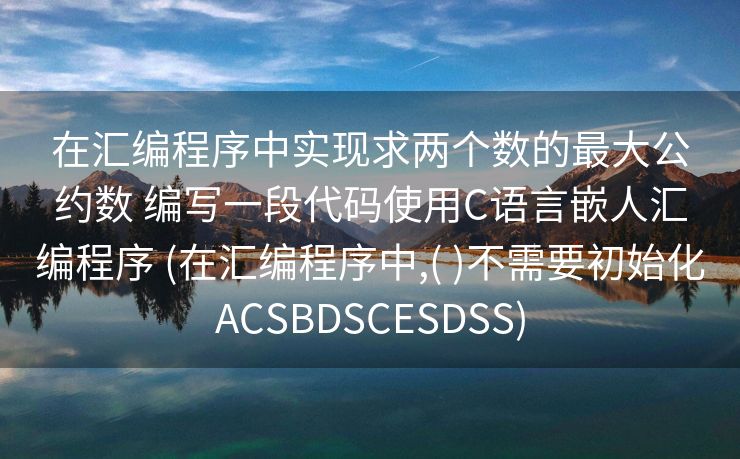 在汇编程序中实现求两个数的最大公约数 编写一段代码使用C语言嵌人汇编程序 (在汇编程序中,( )不需要初始化ACSBDSCESDSS)