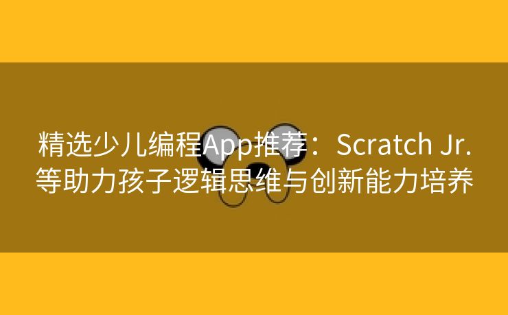 精选少儿编程App推荐：Scratch Jr.等助力孩子逻辑思维与创新能力培养