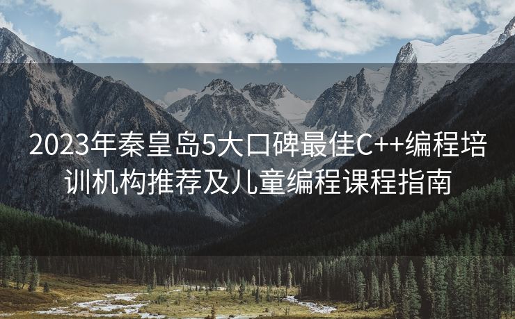 2023年秦皇岛5大口碑最佳C++编程培训机构推荐及儿童编程课程指南