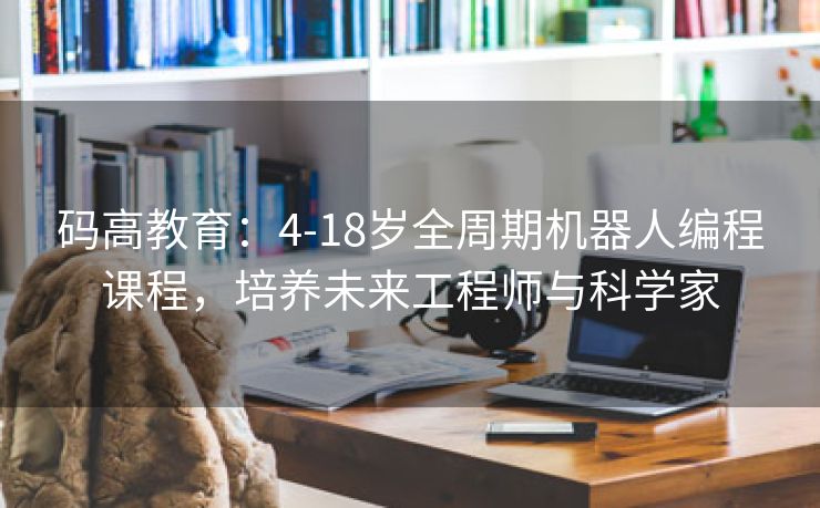 码高教育：4-18岁全周期机器人编程课程，培养未来工程师与科学家
