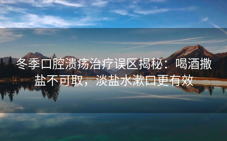 冬季口腔溃疡治疗误区揭秘：喝酒撒盐不可取，淡盐水漱口更有效
