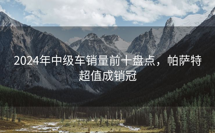2024年中级车销量前十盘点，帕萨特超值成销冠
