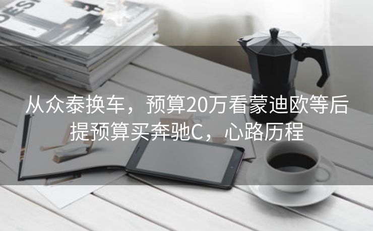 从众泰换车，预算20万看蒙迪欧等后提预算买奔驰C，心路历程