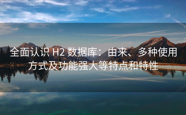 全面认识 H2 数据库：由来、多种使用方式及功能强大等特点和特性