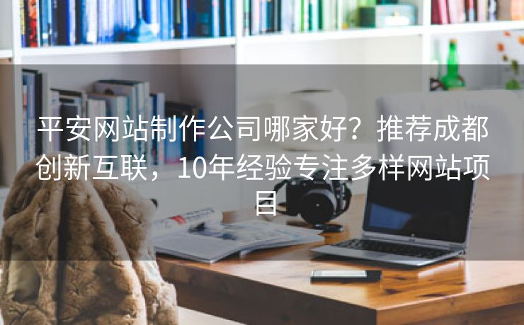 平安网站制作公司哪家好？推荐成都创新互联，10年经验专注多样网站项目