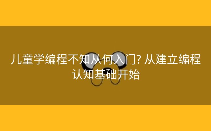 儿童学编程不知从何入门? 从建立编程认知基础开始