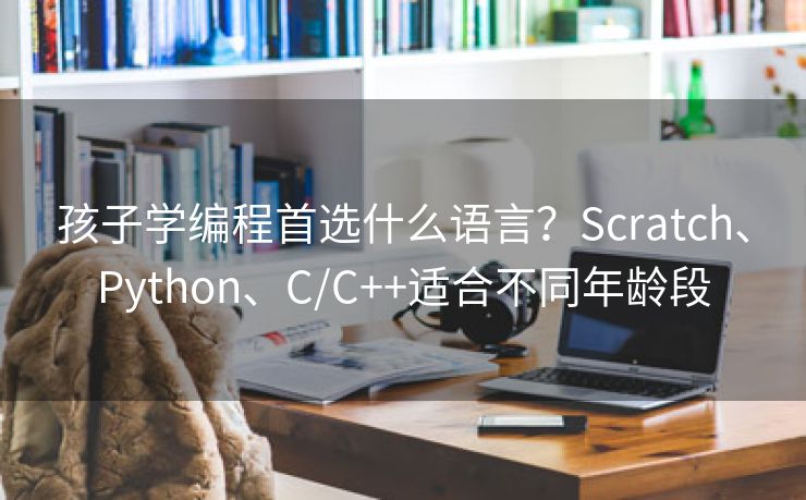 孩子学编程首选什么语言?Scratch、Python、C/C++适合不同年龄段 孩子学编程首选什么语言?Scratch、Python、C/C++适合不同年龄段