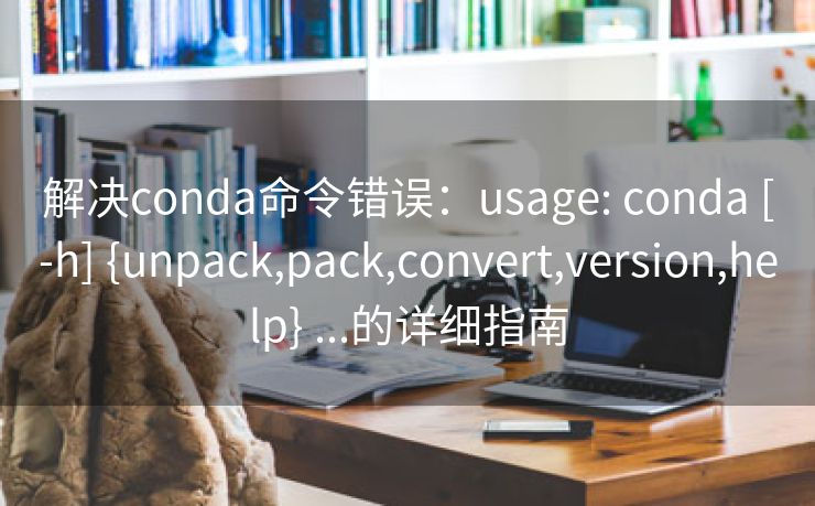 解决conda命令错误：usage: conda [-h] {unpack,pack,convert,version,help} ...的详细指南