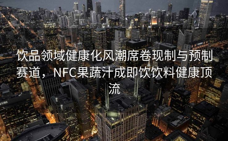 饮品领域健康化风潮席卷现制与预制赛道,NFC果蔬汁成即饮饮料健康顶流 饮品领域健康化风潮席卷现制与预制赛道,NFC果蔬汁成即饮饮料健康顶流