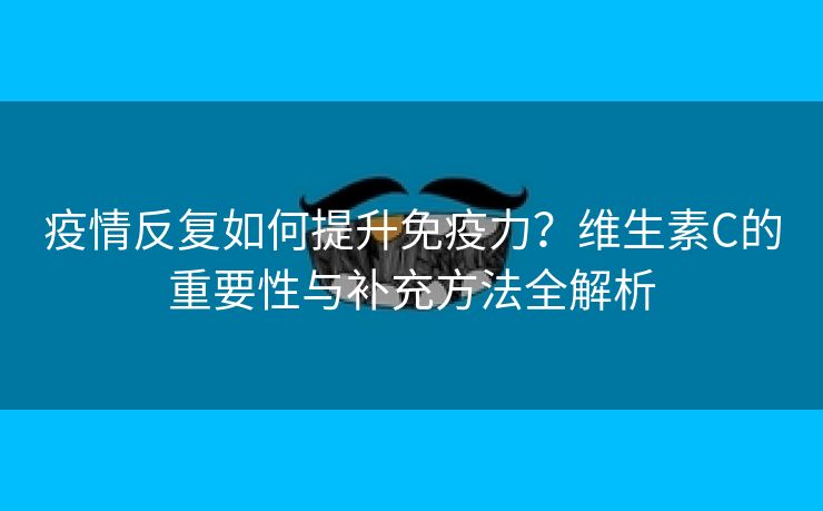疫情反复如何提升免疫力？维生素C的重要性与补充方法全解析