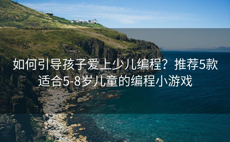 如何引导孩子爱上少儿编程？推荐5款适合5-8岁儿童的编程小游戏