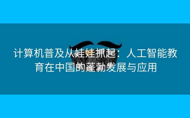 计算机普及从娃娃抓起：人工智能教育在中国的蓬勃发展与应用