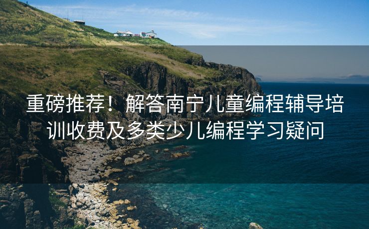 重磅推荐！解答南宁儿童编程辅导培训收费及多类少儿编程学习疑问
