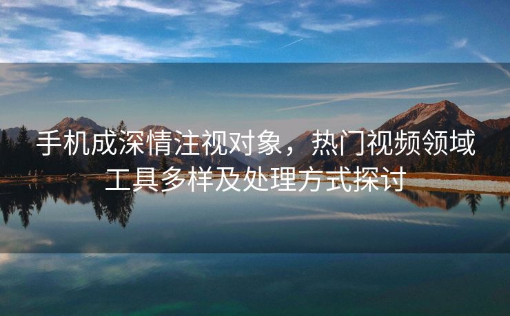 手机成深情注视对象，热门视频领域工具多样及处理方式探讨