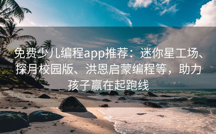 免费少儿编程app推荐：迷你星工场、探月校园版、洪恩启蒙编程等，助力孩子赢在起跑线