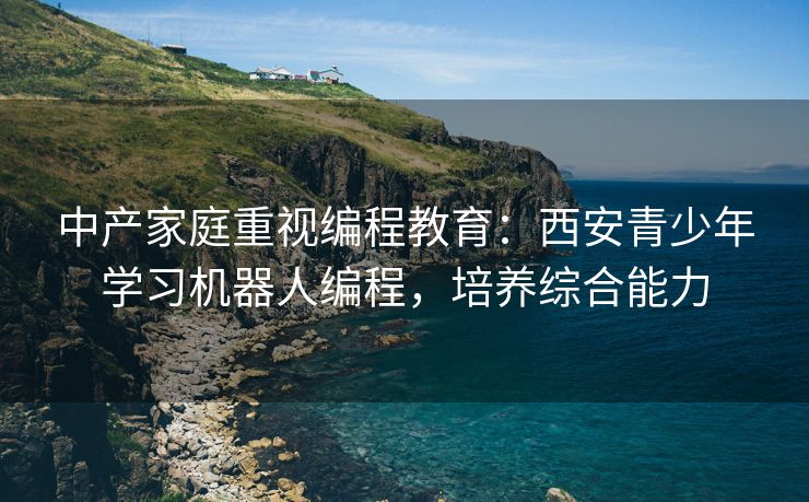 中产家庭重视编程教育：西安青少年学习机器人编程，培养综合能力